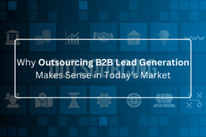Why Outsourcing B2B Lead Generation Makes Sense in Today's Market