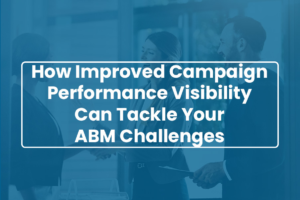 How Improved Campaign Performance Visibility Can Tackle Your ABM Challenges
